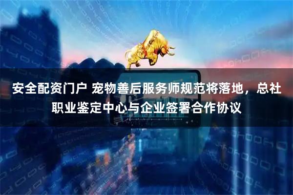 安全配资门户 宠物善后服务师规范将落地，总社职业鉴定中心与企业签署合作协议