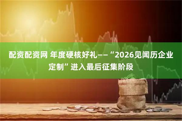 配资配资网 年度硬核好礼——“2026见闻历企业定制”进入最后征集阶段