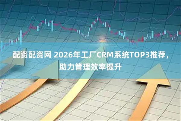 配资配资网 2026年工厂CRM系统TOP3推荐，助力管理效率提升