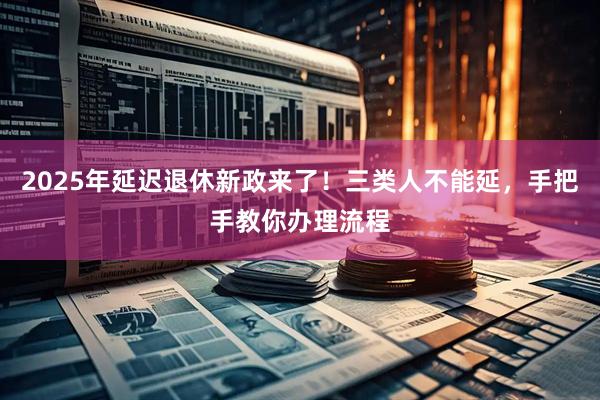 2025年延迟退休新政来了！三类人不能延，手把手教你办理流程