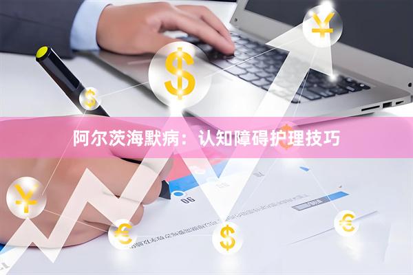 阿尔茨海默病：认知障碍护理技巧